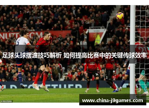 足球头球摆渡技巧解析 如何提高比赛中的关键传球效率