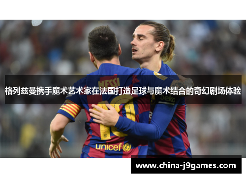 格列兹曼携手魔术艺术家在法国打造足球与魔术结合的奇幻剧场体验