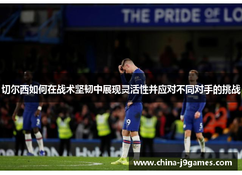 切尔西如何在战术坚韧中展现灵活性并应对不同对手的挑战