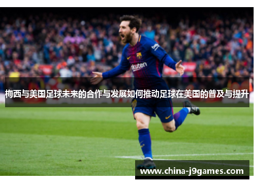 梅西与美国足球未来的合作与发展如何推动足球在美国的普及与提升