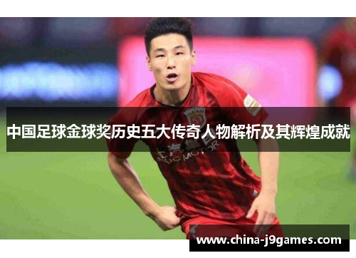 中国足球金球奖历史五大传奇人物解析及其辉煌成就