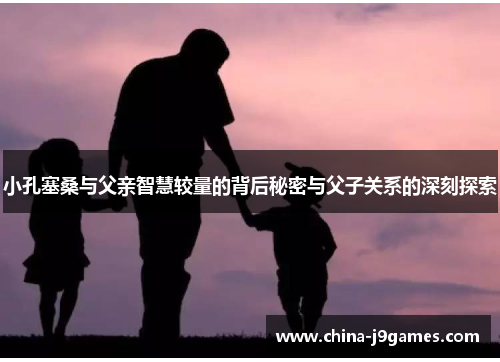 小孔塞桑与父亲智慧较量的背后秘密与父子关系的深刻探索