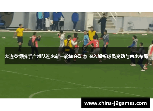 大连英博携手广州队迎来新一轮转会动态 深入解析球员变动与未来布局