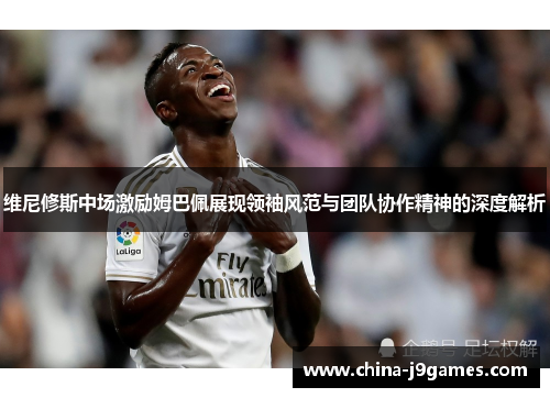 维尼修斯中场激励姆巴佩展现领袖风范与团队协作精神的深度解析