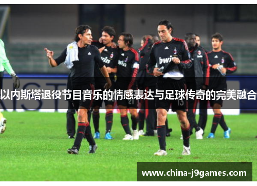 以内斯塔退役节目音乐的情感表达与足球传奇的完美融合