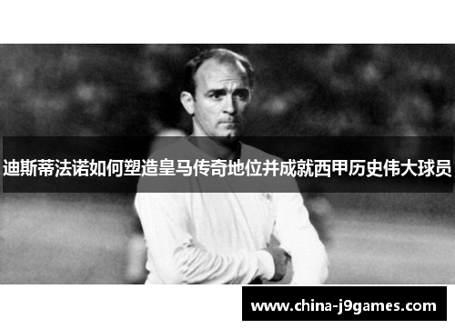 迪斯蒂法诺如何塑造皇马传奇地位并成就西甲历史伟大球员